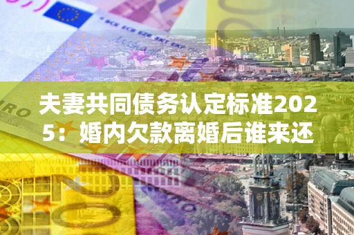 济南夫妻共同债务认定标准2025:婚内欠款离婚后谁来还? 济南夫妻共同债务认定标准2025:婚内欠款离婚后谁来还?