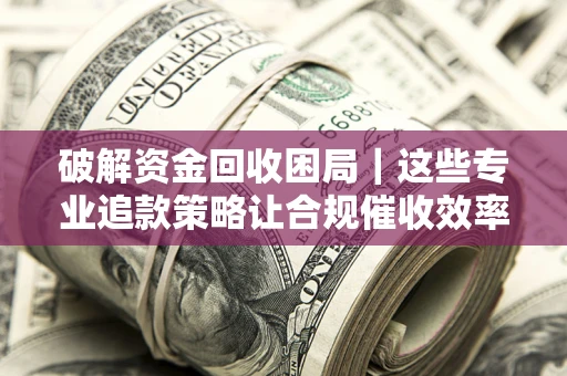 济南破解资金回收困局｜这些专业追款策略让合规催收效率翻倍