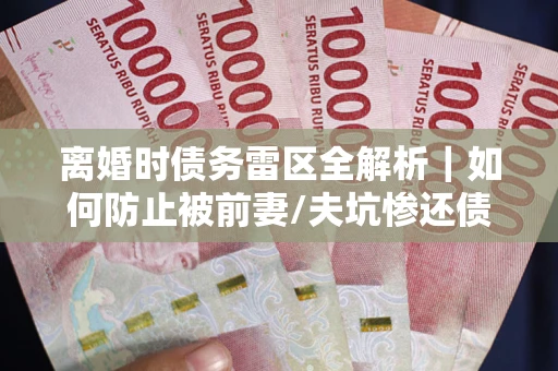 济南离婚时债务雷区全解析｜如何防止被前妻/夫坑惨还债？